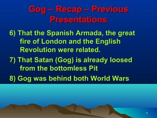 Gog – Recap – Previous
         Presentations
6) That the Spanish Armada, the great
    fire of London and the English
    Revolution were related.
7) That Satan (Gog) is already loosed
    from the bottomless Pit
8) Gog was behind both World Wars



                                        5
 