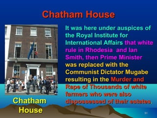 Chatham House
          It was here under auspices of
          the Royal Institute for
          International Affairs that white
          rule in Rhodesia and Ian
          Smith, then Prime Minister
          was replaced with the
          Communist Dictator Mugabe
          resulting in the Murder and
          Rape of Thousands of white
          farmers who were also
Chatham   dispossessed of their estates.
 House                                51
 