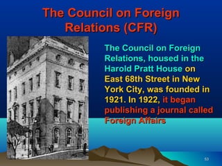 The Council on Foreign
   Relations (CFR)
         The Council on Foreign
         Relations, housed in the
         Harold Pratt House on
         East 68th Street in New
         York City, was founded in
         1921. In 1922, it began
         publishing a journal called
         Foreign Affairs



                                 53
 