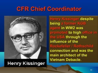 CFR Chief Coordinator
          Henry Kissinger despite
          being a former KGB
          agent in WW2 was
          promoted to high office in
          the USA through the
          influence of the
          Rockefeller / Rothschild
          connection and was the
          main architect of the
          Vietnam Debacle.

                                55
 
