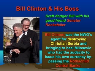 Bill Clinton & His Boss
          Draft dodger Bill with his
          good friend Senator
          Rockefeller

          Bill Clinton was the NWO’s
              agent for destroying
              Christian Serbia and
           bringing to heel Milosevic
            who had the audacity to
          issue his own currency by-
            passing the Rothschild
                 Central Banks.
                         Banks     59
 