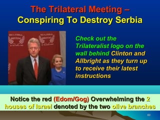 The Trilateral Meeting –
    Conspiring To Destroy Serbia
                       Check out the
                       Trilateralist logo on the
                       wall behind Clinton and
                       Allbright as they turn up
                       to receive their latest
                       instructions


  Notice the red (Edom/Gog) Overwhelming the 2
houses of Israel denoted by the two olive branches
                                                   60
 