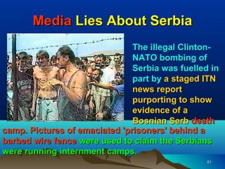 Media Lies About Serbia
                               The illegal Clinton-
                               NATO bombing of
                               Serbia was fuelled in
                               part by a staged ITN
                               news report
                               purporting to show
                               evidence of a
                               Bosnian Serb death
camp. Pictures of emaciated 'prisoners' behind a
barbed wire fence were used to claim the Serbians
were running internment camps.
                                                 61
 
