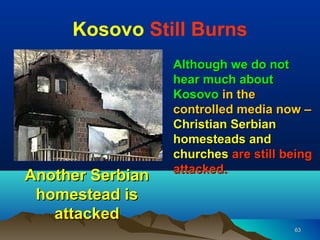 Kosovo Still Burns
                  Although we do not
                  hear much about
                  Kosovo in the
                  controlled media now –
                  Christian Serbian
                  homesteads and
                  churches are still being
                  attacked..
Another Serbian
 homestead is
   attacked
                                      63
 