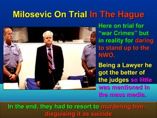 Milosevic On Trial In The Hague
                                Here on trial for
                                “war Crimes” but
                                in reality for daring
                                to stand up to the
                                NWO.
                                Being a Lawyer he
                                got the better of
                                the judges so little
                                was mentioned in
                                the mass media.
In the end, they had to resort to murdering him -
              disguising it as suicide          65
 