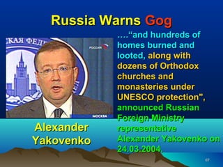 Russia Warns Gog
            ….“and hundreds of
            homes burned and
            looted, along with
            dozens of Orthodox
            churches and
            monasteries under
            UNESCO protection",
            announced Russian
            Foreign Ministry
Alexander   representative
Yakovenko   Alexander Yakovenko on
            24.03.2004.
                              67
 