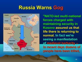Russia Warns Gog
        "NATO-led multi-national
        forces charged with
        maintaining security in
        Kosovo assured us that
        life there is returning to
        normal. In fact we're
        seeing a manifestation
        of medieval barbarity --
        in recent days dozens of
        people have been killed,

                              68
 