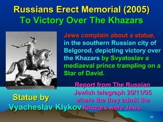 Russians Erect Memorial (2005)
  To Victory Over The Khazars
               Jews complain about a statue,
               in the southern Russian city of
               Belgorod, depicting victory over
               Belgorod
               the Khazars by Svyatoslav a
               mediaeval prince trampling on a
               Star of David.
                Report from The Russian
               Jewish telegraph 28/11/05
 Statue by      where the they admit the
Vyacheslav Klykov Khazars were Jews.
                                           69
 
