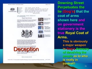 Downing Street
            Perpetuates the
            lie (Gog’s) that the
            coat of arms
            shown here and
            on government
            stationery is the
            true Royal Coat of
            Arms.
               This is obviously
               a major weapon
Deception      in Gog’s Armoury
               of deceiving the
               people as to who
               is really in
               control!!
                             74
 