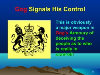 Gog Signals His Control

             This is obviously
             a major weapon in
             Gog’s Armoury of
             deceiving the
             people as to who
             is really in
             control!!


                            75
 