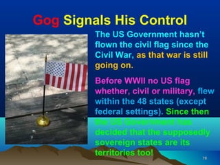 Gog Signals His Control
         The US Government hasn’t
         flown the civil flag since the
         Civil War, as that war is still
         going on.
         Before WWII no US flag
         whether, civil or military, flew
         within the 48 states (except
         federal settings). Since then
         the US Government has
         decided that the supposedly
         sovereign states are its
         territories too!              78
 