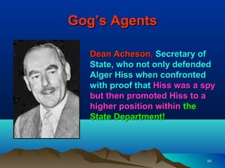 Gog’s Agents

  Dean Acheson, Secretary of
  State, who not only defended
  Alger Hiss when confronted
  with proof that Hiss was a spy
  but then promoted Hiss to a
  higher position within the
  State Department!



                              84
 