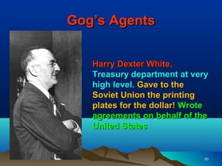Gog’s Agents


   Harry Dexter White,
   Treasury department at very
   high level. Gave to the
   Soviet Union the printing
   plates for the dollar! Wrote
   agreements on behalf of the
   United States


                              85
 