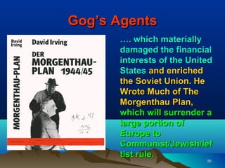 Gog’s Agents
      …. which materially
      damaged the financial
      interests of the United
      States and enriched
      the Soviet Union. He
      Wrote Much of The
      Morgenthau Plan,
      which will surrender a
      large portion of
      Europe to
      Communist/Jewish/lef
      tist rule.
                           86
 