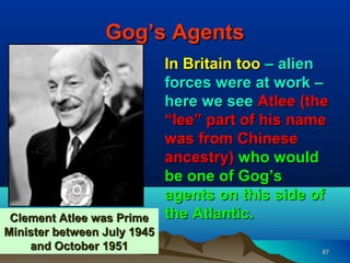 Gog’s Agents
                             In Britain too – alien
                             forces were at work –
                             here we see Atlee (the
                             “lee” part of his name
                             was from Chinese
                             ancestry) who would
                             be one of Gog’s
                             agents on this side of
 Clement Atlee was Prime     the Atlantic.
Minister between July 1945
    and October 1951                              87
 