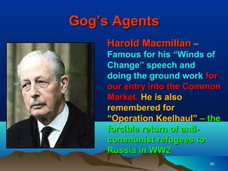 Gog’s Agents
     Harold Macmillan –
     Famous for his “Winds of
     Change” speech and
     doing the ground work for
     our entry into the Common
     Market. He is also
     remembered for
     “Operation Keelhaul” – the
     forcible return of anti-
     communist refugees to
     Russia in WW2
                            89
 