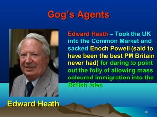 Gog’s Agents
               Edward Heath – Took the UK
               into the Common Market and
               sacked Enoch Powell (said to
               have been the best PM Britain
               never had) for daring to point
               out the folly of allowing mass
               coloured immigration into the
               British Isles


Edward Heath
                                         90
 