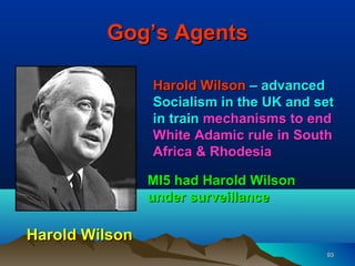 Gog’s Agents

                Harold Wilson – advanced
                Socialism in the UK and set
                in train mechanisms to end
                White Adamic rule in South
                Africa & Rhodesia

                MI5 had Harold Wilson
                under surveillance

Harold Wilson
                                         93
 