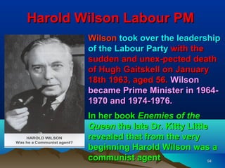 Harold Wilson Labour PM
        Wilson took over the leadership
        of the Labour Party with the
        sudden and unex-pected death
        of Hugh Gaitskell on January
        18th 1963, aged 56. Wilson
        became Prime Minister in 1964-
        1970 and 1974-1976.
        In her book Enemies of the
        Queen the late Dr. Kitty Little
        revealed that from the very
        beginning Harold Wilson was a
        communist agent                94
 