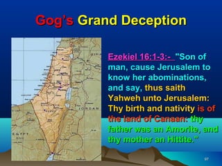 Gog’s Grand Deception

          Ezekiel 16:1-3:- "Son of
          man, cause Jerusalem to
          know her abominations,
          and say, thus saith
          Yahweh unto Jerusalem:
          Thy birth and nativity is of
          the land of Canaan: thy
          father was an Amorite, and
          thy mother an Hittite."

                                  97
 