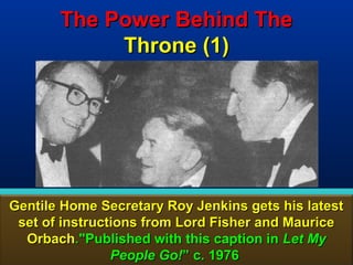 The Power Behind The
            Throne (1)




Gentile Home Secretary Roy Jenkins gets his latest
 set of instructions from Lord Fisher and Maurice
  Orbach."Published with this caption in Let My
                People Go!” c. 1976             99
 