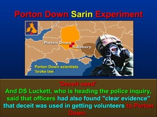 Porton Down Sarin Experiment




          Porton Down scientists
          'broke law ’


                    'Deceit used'
 And DS Luckett, who is heading the police inquiry,
 said that officers had also found "clear evidence"
that deceit was used in getting volunteers to Porton
                       Down.                     128
 