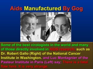 Aids Manufactured By Gog




Some of the best virologists in the world and many
of those directly involved in AIDS research, such as
Dr. Robert Gallo (Right) of the National Cancer
Institute in Washington. and Luc Montagnier of the
Pasteur Institute in Paris (Left) say; There is a fatal
flaw here. It is very strange.                       133
 