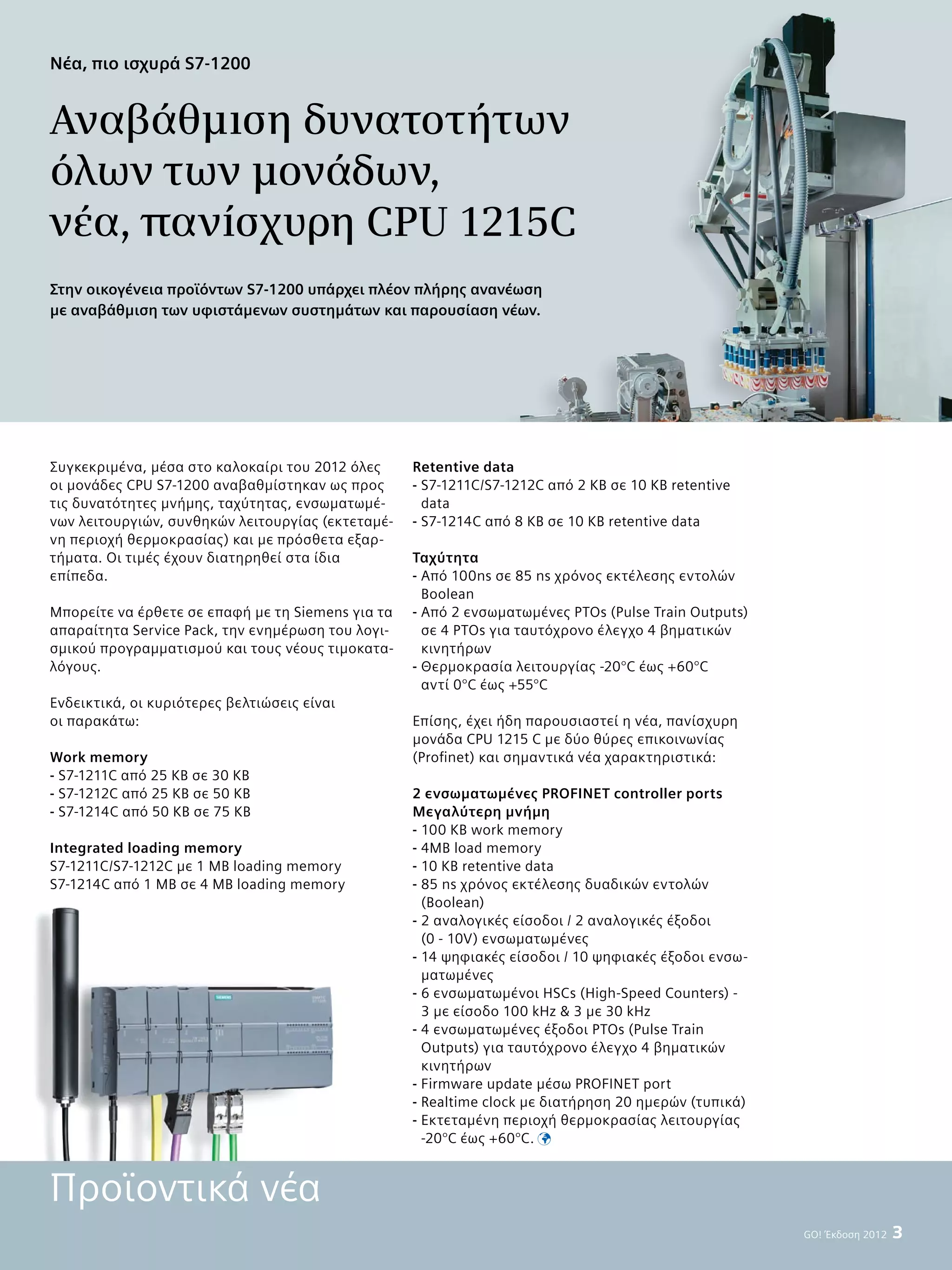 Συγκεκριμένα, μέσα στο καλοκαίρι του 2012 όλες
οι μονάδες CPU S7-1200 αναβαθμίστηκαν ως προς
τις δυνατότητες μνήμης, ταχύτητας, ενσωματωμέ-
νων λειτουργιών, συνθηκών λειτουργίας (εκτεταμέ-
νη περιοχή θερμοκρασίας) και με πρόσθετα εξαρ-
τήματα. Οι τιμές έχουν διατηρηθεί στα ίδια
επίπεδα.
Μπορείτε να έρθετε σε επαφή με τη Siemens για τα
απαραίτητα Service Pack, την ενημέρωση του λογι-
σμικού προγραμματισμού και τους νέους τιμοκατα-
λόγους.
Ενδεικτικά, οι κυριότερες βελτιώσεις είναι
οι παρακάτω:
Work memory
- S7-1211C από 25 KB σε 30 KB
- S7-1212C από 25 KB σε 50 KB
- S7-1214C από 50 KB σε 75 KB
Integrated loading memory
S7-1211C/S7-1212C με 1 MB loading memory
S7-1214C από 1 MB σε 4 MB loading memory
GO! Έκδοση 2012  3
Νέα, πιο ισχυρά S7-1200
Αναβάθμιση δυνατοτήτων
όλων των μονάδων,
νέα, πανίσχυρη CPU 1215C
Retentive data
- S7-1211C/S7-1212C από 2 KB σε 10 KB retentive
data
- S7-1214C από 8 KB σε 10 KB retentive data
Ταχύτητα
- Από 100ns σε 85 ns χρόνος εκτέλεσης εντολών
Boolean
- Από 2 ενσωματωμένες PTOs (Pulse Train Outputs)
σε 4 ΡTOs για ταυτόχρονο έλεγχο 4 βηματικών
κινητήρων
- Θερμοκρασία λειτουργίας -20°C έως +60°C
αντί 0°C έως +55°C
Επίσης, έχει ήδη παρουσιαστεί η νέα, πανίσχυρη
μονάδα CPU 1215 C με δύο θύρες επικοινωνίας
(Profinet) και σημαντικά νέα χαρακτηριστικά:
2 ενσωματωμένες PROFINET controller ports
Μεγαλύτερη μνήμη
- 100 KB work memory
- 4MB load memory
- 10 KB retentive data
- 85 ns χρόνος εκτέλεσης δυαδικών εντολών
(Boolean)
- 2 αναλογικές είσοδοι / 2 αναλογικές έξοδοι
(0 - 10V) ενσωματωμένες
- 14 ψηφιακές είσοδοι / 10 ψηφιακές έξοδοι ενσω-
ματωμένες
- 6 ενσωματωμένοι HSCs (High-Speed Counters) -
3 με είσοδο 100 kHz  3 με 30 kHz
- 4 ενσωματωμένες έξοδοι PTOs (Pulse Train
Outputs) για ταυτόχρονο έλεγχο 4 βηματικών
κινητήρων
- Firmware update μέσω PROFINET port
- Realtime clock με διατήρηση 20 ημερών (τυπικά)
- Εκτεταμένη περιοχή θερμοκρασίας λειτουργίας
-20°C έως +60°C. 
Στην οικογένεια προϊόντων S7-1200 υπάρχει πλέον πλήρης ανανέωση
με αναβάθμιση των υφιστάμενων συστημάτων και παρουσίαση νέων.
Προϊοντικά νέα
 