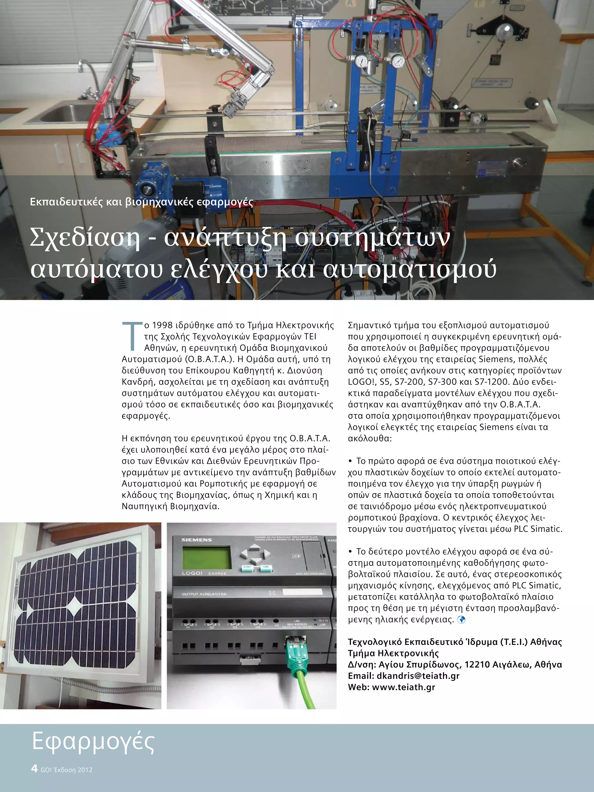 4  GO! Έκδοση 2012
Τ
ο 1998 ιδρύθηκε από το Τμήμα Ηλεκτρονικής
της Σχολής Τεχνολογικών Εφαρμογών ΤΕΙ
Αθηνών, η ερευνητική Ομάδα Βιομηχανικού
Αυτοματισμού (O.B.A.Τ.Α.). Η Ομάδα αυτή, υπό τη
διεύθυνση του Επίκουρου Καθηγητή κ. Διονύση
Κανδρή, ασχολείται με τη σχεδίαση και ανάπτυξη
συστημάτων αυτόματου ελέγχου και αυτοματι-
σμού τόσο σε εκπαιδευτικές όσο και βιομηχανικές
εφαρμογές.
Η εκπόνηση του ερευνητικού έργου της O.B.A.Τ.Α.
έχει υλοποιηθεί κατά ένα μεγάλο μέρος στο πλαί-
σιο των Εθνικών και Διεθνών Ερευνητικών Προ-
γραμμάτων με αντικείμενο την ανάπτυξη βαθμίδων
Αυτοματισμού και Ρομποτικής με εφαρμογή σε
κλάδους της Βιομηχανίας, όπως η Χημική και η
Ναυπηγική Βιομηχανία.
Σημαντικό τμήμα του εξοπλισμού αυτοματισμού
που χρησιμοποιεί η συγκεκριμένη ερευνητική ομά-
δα αποτελούν οι βαθμίδες προγραμματιζόμενου
λογικού ελέγχου της εταιρείας Siemens, πολλές
από τις οποίες ανήκουν στις κατηγορίες προϊόντων
LOGO!, S5, S7-200, S7-300 και S7-1200. Δύο ενδει-
κτικά παραδείγματα μοντέλων ελέγχου που σχεδι-
άστηκαν και αναπτύχθηκαν από την O.B.A.Τ.Α.
στα οποία χρησιμοποιήθηκαν προγραμματιζόμενοι
λογικοί ελεγκτές της εταιρείας Siemens είναι τα
ακόλουθα:
•	 Το πρώτο αφορά σε ένα σύστημα ποιοτικού ελέγ-
χου πλαστικών δοχείων το οποίο εκτελεί αυτοματο-
ποιημένα τον έλεγχο για την ύπαρξη ρωγμών ή
οπών σε πλαστικά δοχεία τα οποία τοποθετούνται
σε ταινιόδρομο μέσω ενός ηλεκτροπνευματικού
ρομποτικού βραχίονα. Ο κεντρικός έλεγχος λει-
τουργιών του συστήματος γίνεται μέσω PLC Simatic.
•	 Το δεύτερο μοντέλο ελέγχου αφορά σε ένα σύ-
στημα αυτοματοποιημένης καθοδήγησης φωτο-
βολταϊκού πλαισίου. Σε αυτό, ένας στερεοσκοπικός
μηχανισμός κίνησης, ελεγχόμενος από PLC Simatic,
μετατοπίζει κατάλληλα το φωτοβολταϊκό πλαίσιο
προς τη θέση με τη μέγιστη ένταση προσλαμβανό-
μενης ηλιακής ενέργειας. 
Τεχνολογικό Εκπαιδευτικό Ίδρυμα (Τ.Ε.Ι.) Αθήνας
Τμήμα Ηλεκτρονικής
Δ/νση: Αγίου Σπυρίδωνος, 12210 Αιγάλεω, Αθήνα
Εmail: dkandris@teiath.gr
Web: www.teiath.gr
Εκπαιδευτικές και βιομηχανικές εφαρμογές
Σχεδίαση - ανάπτυξη συστημάτων
αυτόματου ελέγχου και αυτοματισμού
Εφαρμογές
 