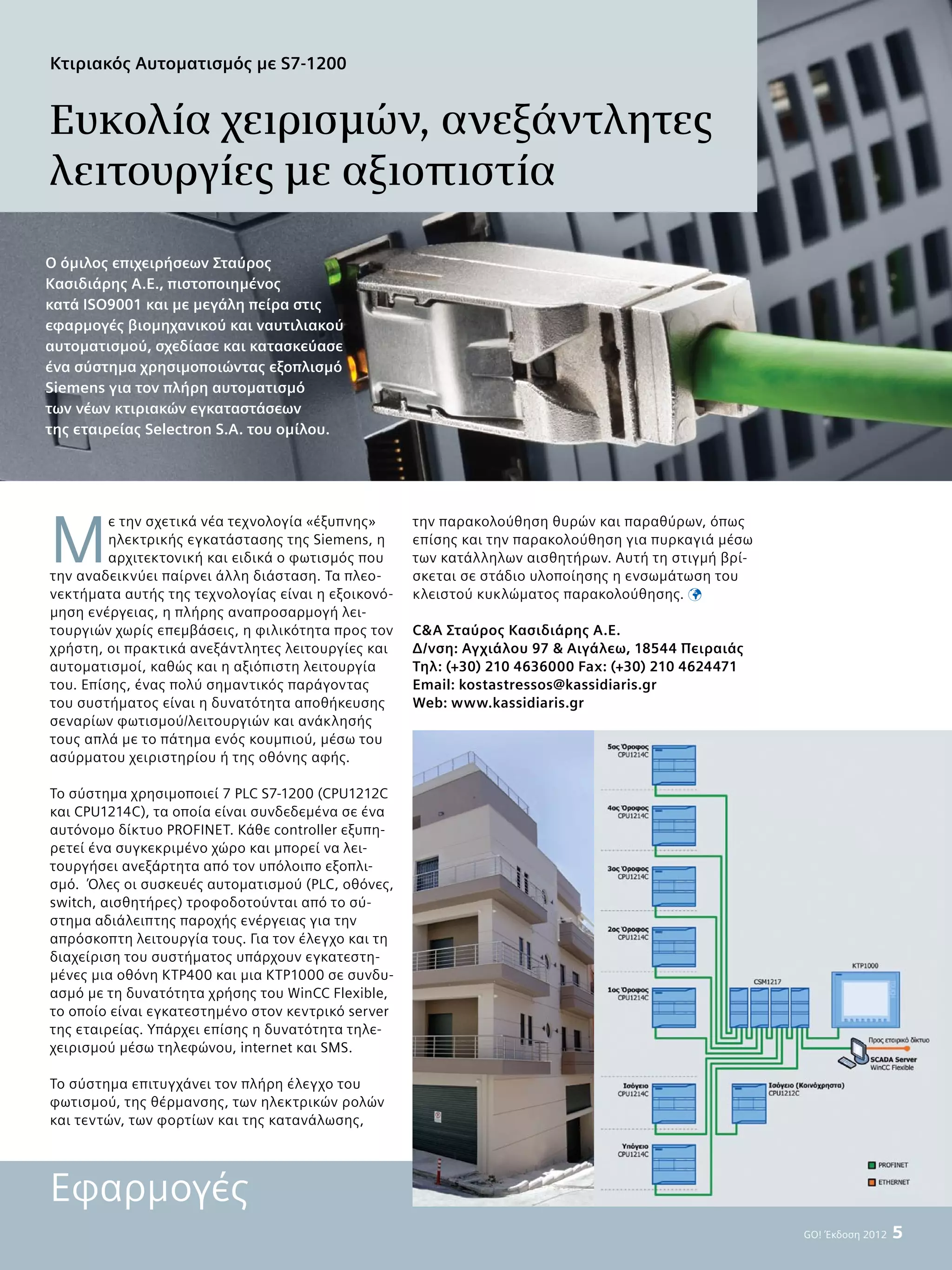 GO! Έκδοση 2012  5
Μ
ε την σχετικά νέα τεχνολογία «έξυπνης»
ηλεκτρικής εγκατάστασης της Siemens, η
αρχιτεκτονική και ειδικά ο φωτισμός που
την αναδεικνύει παίρνει άλλη διάσταση. Τα πλεο-
νεκτήματα αυτής της τεχνολογίας είναι η εξοικονό-
μηση ενέργειας, η πλήρης αναπροσαρμογή λει-
τουργιών χωρίς επεμβάσεις, η φιλικότητα προς τον
χρήστη, οι πρακτικά ανεξάντλητες λειτουργίες και
αυτοματισμοί, καθώς και η αξιόπιστη λειτουργία
του. Επίσης, ένας πολύ σημαντικός παράγοντας
του συστήματος είναι η δυνατότητα αποθήκευσης
σεναρίων φωτισμού/λειτουργιών και ανάκλησής
τους απλά με το πάτημα ενός κουμπιού, μέσω του
ασύρματου χειριστηρίου ή της οθόνης αφής.
Το σύστημα χρησιμοποιεί 7 PLC S7-1200 (CPU1212C
και CPU1214C), τα οποία είναι συνδεδεμένα σε ένα
αυτόνομο δίκτυο PROFINET. Κάθε controller εξυπη-
ρετεί ένα συγκεκριμένο χώρο και μπορεί να λει-
τουργήσει ανεξάρτητα από τον υπόλοιπο εξοπλι-
σμό. Όλες οι συσκευές αυτοματισμού (PLC, οθόνες,
switch, αισθητήρες) τροφοδοτούνται από το σύ-
στημα αδιάλειπτης παροχής ενέργειας για την
απρόσκοπτη λειτουργία τους. Για τον έλεγχο και τη
διαχείριση του συστήματος υπάρχουν εγκατεστη-
μένες μια οθόνη KTP400 και μια KTP1000 σε συνδυ-
ασμό με τη δυνατότητα χρήσης του WinCC Flexible,
το οποίο είναι εγκατεστημένο στον κεντρικό server
της εταιρείας. Υπάρχει επίσης η δυνατότητα τηλε-
χειρισμού μέσω τηλεφώνου, internet και SMS.
Το σύστημα επιτυγχάνει τον πλήρη έλεγχο του
φωτισμού, της θέρμανσης, των ηλεκτρικών ρολών
και τεντών, των φορτίων και της κατανάλωσης,
την παρακολούθηση θυρών και παραθύρων, όπως
επίσης και την παρακολούθηση για πυρκαγιά μέσω
των κατάλληλων αισθητήρων. Αυτή τη στιγμή βρί-
σκεται σε στάδιο υλοποίησης η ενσωμάτωση του
κλειστού κυκλώματος παρακολούθησης. 
CA Σταύρος Κασιδιάρης Α.Ε.
Δ/νση: Αγχιάλου 97  Αιγάλεω, 18544 Πειραιάς
Τηλ: (+30) 210 4636000 Fax: (+30) 210 4624471
Εmail: kostastressos@kassidiaris.gr
Web: www.kassidiaris.gr
Κτιριακός Αυτοματισμός με S7-1200
Ευκολία χειρισμών, ανεξάντλητες
λειτουργίες με αξιοπιστία
Ο όμιλος επιχειρήσεων Σταύρος
Κασιδιάρης Α.Ε., πιστοποιημένος
κατά ISO9001 και με μεγάλη πείρα στις
εφαρμογές βιομηχανικού και ναυτιλιακού
αυτοματισμού, σχεδίασε και κατασκεύασε
ένα σύστημα χρησιμοποιώντας εξοπλισμό
Siemens για τον πλήρη αυτοματισμό
των νέων κτιριακών εγκαταστάσεων
της εταιρείας Selectron S.A. του ομίλου.
Εφαρμογές
 