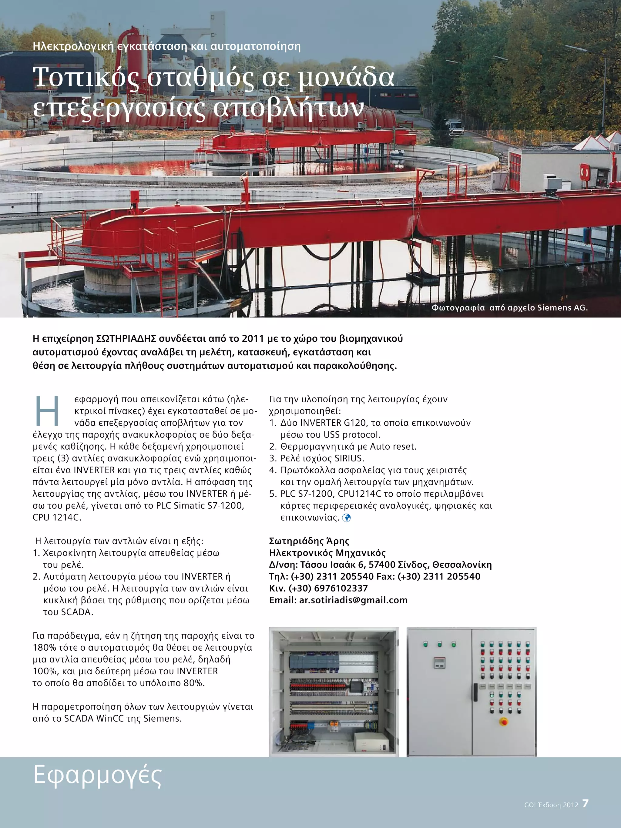 GO! Έκδοση 2012  7
Η
εφαρμογή που απεικονίζεται κάτω (ηλε-
κτρικοί πίνακες) έχει εγκατασταθεί σε μο-
νάδα επεξεργασίας αποβλήτων για τον
έλεγχο της παροχής ανακυκλοφορίας σε δύο δεξα-
μενές καθίζησης. Η κάθε δεξαμενή χρησιμοποιεί
τρεις (3) αντλίες ανακυκλοφορίας ενώ χρησιμοποι-
είται ένα INVERTER και για τις τρεις αντλίες καθώς
πάντα λειτουργεί μία μόνο αντλία. Η απόφαση της
λειτουργίας της αντλίας, μέσω του INVERTER ή μέ-
σω του ρελέ, γίνεται από το PLC Simatic S7-1200,
CPU 1214C.
Η λειτουργία των αντλιών είναι η εξής:
1. Χειροκίνητη λειτουργία απευθείας μέσω
του ρελέ.
2. Αυτόματη λειτουργία μέσω του INVERTER ή
μέσω του ρελέ. Η λειτουργία των αντλιών είναι
κυκλική βάσει της ρύθμισης που ορίζεται μέσω
του SCADA.
Για παράδειγμα, εάν η ζήτηση της παροχής είναι το
180% τότε ο αυτοματισμός θα θέσει σε λειτουργία
μια αντλία απευθείας μέσω του ρελέ, δηλαδή
100%, και μια δεύτερη μέσω του INVERTER
το οποίο θα αποδίδει το υπόλοιπο 80%.
H παραμετροποίηση όλων των λειτουργιών γίνεται
από το SCADA WinCC της Siemens.
Για την υλοποίηση της λειτουργίας έχουν
χρησιμοποιηθεί:
1.	Δύο INVERTER G120, τα οποία επικοινωνούν
μέσω του USS protocol.
2.	Θερμομαγνητικά με Auto reset.
3.	Ρελέ ισχύος SIRIUS.
4.	Πρωτόκολλα ασφαλείας για τους χειριστές
και την ομαλή λειτουργία των μηχανημάτων.
5.	PLC S7-1200, CPU1214C το οποίο περιλαμβάνει
κάρτες περιφερειακές αναλογικές, ψηφιακές και
επικοινωνίας. 
Σωτηριάδης Άρης
Ηλεκτρονικός Μηχανικός
Δ/νση: Τάσου Ισαάκ 6, 57400 Σίνδος, Θεσσαλονίκη
Τηλ: (+30) 2311 205540 Fax: (+30) 2311 205540
Kιν. (+30) 6976102337
Email: ar.sotiriadis@gmail.com
Η επιχείρηση ΣΩΤΗΡΙΑΔΗΣ συνδέεται από το 2011 με το χώρο του βιομηχανικού
αυτοματισμού έχοντας αναλάβει τη μελέτη, κατασκευή, εγκατάσταση και
θέση σε λειτουργία πλήθους συστημάτων αυτοματισμού και παρακολούθησης.
Εφαρμογές
Ηλεκτρολογική εγκατάσταση και αυτοματοποίηση
Tοπικός σταθμός σε μονάδα
επεξεργασίας αποβλήτων
Φωτογραφία από αρχείο Siemens AG.
 