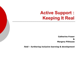 Active Support :
                 Keeping It Real



                                  Catherine Fraser
                                                &
                                 Margery Pithouse

field – furthering inclusive learning & development
 