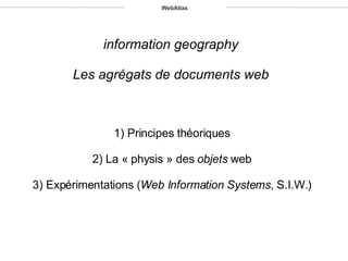 information geography Les agrégats de documents web 1) Principes théoriques 2) La « physis » des  objets  web 3) Expérimentations ( Web Information Systems , S.I.W.) WebAtlas 