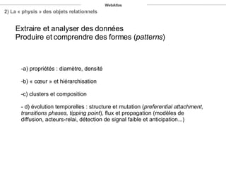 a) propriétés : diamètre, densité b) « cœur » et hiérarchisation c) clusters et composition - d) évolution temporelles : structure et mutation ( preferential attachment, transitions phases, tipping point ), flux et propagation (modèles de diffusion, acteurs-relai, détection de signal faible et anticipation...) 2) La « physis » des objets relationnels Extraire et analyser des données Produire et comprendre des formes ( patterns ) WebAtlas 
