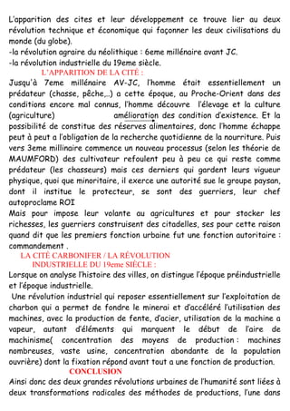 L’apparition des cites et leur développement ce trouve lier au deux
révolution technique et économique qui façonner les deux civilisations du
monde (du globe).
-la révolution agraire du néolithique : 6eme millénaire avant JC.
-la révolution industrielle du 19eme siècle.
L’APPARITION DE LA CITÉ :
Jusqu'à 7eme millénaire AV-JC, l’homme était essentiellement un
prédateur (chasse, pêche,..) a cette époque, au Proche-Orient dans des
conditions encore mal connus, l’homme découvre l’élevage et la culture
(agriculture) amélioration des condition d’existence. Et la
possibilité de constitue des réserves alimentaires, donc l’homme échappe
peut à peut a l’obligation de la recherche quotidienne de la nourriture. Puis
vers 3eme millinaire commence un nouveau processus (selon les théorie de
MAUMFORD) des cultivateur refoulent peu à peu ce qui reste comme
prédateur (les chasseurs) mais ces derniers qui gardent leurs vigueur
physique, quoi que minoritaire, il exerce une autorité sue le groupe paysan,
dont il institue le protecteur, se sont des guerriers, leur chef
autoproclame ROI
Mais pour impose leur volante au agricultures et pour stocker les
richesses, les guerriers construisent des citadelles, ses pour cette raison
quand dit que les premiers fonction urbaine fut une fonction autoritaire :
commandement .
LA CITÉ CARBONIFER / LA RÉVOLUTION
INDUSTRIELLE DU 19eme SIÈCLE :
Lorsque on analyse l’histoire des villes, on distingue l’époque préindustrielle
et l’époque industrielle.
Une révolution industriel qui reposer essentiellement sur l’exploitation de
charbon qui a permet de fondre le minerai et d’accéléré l’utilisation des
machines, avec la production de fente, d’acier, utilisation de la machine a
vapeur, autant d’éléments qui marquent le début de l’aire de
machinisme( concentration des moyens de production : machines
nombreuses, vaste usine, concentration abondante de la population
ouvrière) dont la fixation répond avant tout a une fonction de production.
CONCLUSION
Ainsi donc des deux grandes révolutions urbaines de l’humanité sont liées à
deux transformations radicales des méthodes de productions, l’une dans
 