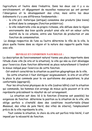 l’agriculture et l’autre dans l’industrie. Dans les deux cas il y a eu
enrichissement, et dégagement de nouvelles ressources qui ont permet
l'émergence et le développement des cites, mais entre les deux
événements il y a une différence fondamentale :
- la cite pré- historique (antique) consomme des produits (des biens)
prélevé dans la compagne (fonction prédatrice)
- la ville industrielle crée sa propre richesse, elle défuse dans la région
environnante des bien qu’elle produit ainsi elle mit en valeur cette
dualité du la vie urbaine, entre une fonction de production et une
fonction de consommation.
Le dosage respective de l’une ou l’autre détermine le rôle de la ville, la
place quelle tienne dans sa région et la nature des rapports quelle tisse
avec elle.
III/VILLE ET CONDITION NATURELLE :
La description de l’environnement naturel tienne une place importante dans
l’étude d’une ville (le site et la situation), la ville qui née ou s’ait développe
pour l’exercice d’une fonction déterminé se place naturellement à l’endroit
le mieux indiqué pour l’exercice de cette fonction.
Cet endroit caractérise la situation ou position géographique de la ville.
De cette situation il faut distinguer soigneusement, le site et en effet
la place la plus commode pour la vie quotidienne des populations, la plus
confortable (approprié).
Pour les structures physiques de la ville (cadres bâtis) c’est la situation
qui commande, les hommes s’on arrange de mieux qu’ils peuvent et le site
représente précisément le résultat de cet arrangement.
La situation est donc lié à la fonction (l’inverse est possible) les
exigences de fonction détermine la position ou la situation de la ville, elle
oblige parfois a s’installé dans des conditions inconfortable :(Hassi
Massoud, des villes de pole Nord, des villes de siberie), l’emplacement
précis de la ville représente le site.
Tout comme la situation, le choix du site est parfois très limité, il est
imposé par la nécessité de fonction.
 