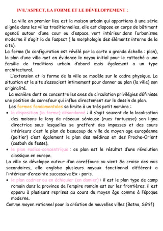 IV/L’ASPECT, LA FORME ET LE DÉVELOPPEMENT :
La ville en premier lieu est la maison urbain qui appartiens à une série
alignée dans les villes traditionnelles, elle est dispose en corps de bâtiment
agencé autour d’une cour ou d’espace vert intérieur,dans l’urbanisme
moderne il s’agit la de l’aspect ( la morphologie des éléments interne de la
cite).
La forme (la configuration est révélé par la carte a grande échelle : plan),
le plan d’une ville met en évidence le noyau initial pour le rattaché a une
famille de traditions urbain d’abord mais également a un type
architectural.
L’extension et la forme de la ville se modèle sur le cadre physique. La
situation et le site s’associent intimement pour donner au plan (la ville) son
originalité.
La manière dont se concentre les axes de circulation privilégies définisse
une position de carrefour qui influe directement sur le dessin de plan.
Les formes fondamentales se limite à un très petit nombre :
• la disposition (la forme) désordonné : il s’agit souvent de la localisation
des maisons le long de réseaux sénieuse (rues tortueuse) son ligne
directrice sous lesquelles se greffent des impasses et des cours
intérieurs c’est le plan de beaucoup de ville de moyen age européenne
(poitier) c’est également le plan des médinas et des Proche-Orient
(casbah de fesse).
• le plan radico-concentrique : ce plan est le résultat d’une révolution
classique en europe.
La ville se développe auteur d’un careffoure ou vient Se croise des vois
secondaires, elle englobe plusieurs noyaux fonctionnel différent a
l’intérieur d’enceinte successive Ex : paris.
• le plan cadrier ou en échiquier (en damier) : il est le plan type de camp
romain dans la province de l’empire romain est sur les frontières. il est
apparu à plusieurs reprises au cours du moyen âge comme à l’époque
moderne.
Comme moyen rationnel pour la création de nouvelles villes (Batna, Sétif)
 