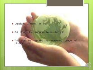 Applying 3-R rules   in life.


3-R stands for   Reduce - Reuse – Recycle .


This can    be   applied    to   increasing   usage   of
plastics.
 