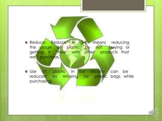 Reduce: Reduce in 3-R means reducing
the usage of plastic by not      buying or
getting it „Free‟ with other products that
we purchase.


Use of      plastic in our locality can be
reduced by refusing for plastic bags while
purchasing.
 