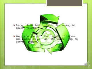 Reuse:    Reuse, here ,    stands   for   reusing the
plastic   materials.


We     can   reuse        the    plastic at   home
also such    as we        use   old plastic   bags for
carrying purposes.
 