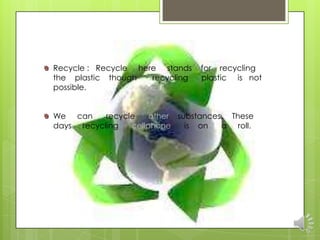 Recycle : Recycle here stands    for recycling
the plastic though   recycling   plastic is not
possible.


We can     recycle    other substances. These
days recycling   cellphone    is on   a roll.
 