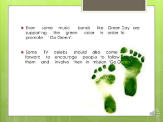 Even    some music    bands  like   Green Day are
supporting  the green   color in    order to
promote „ Go Green‟.


Some    TV celebs  should also come
forward to encourage people to follow
them and involve then in mission „Go Green‟.
 