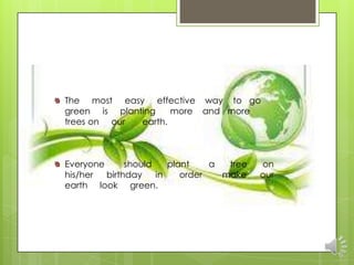 The most easy effective way to go
green is planting    more and more
trees on our  earth.



Everyone      should    plant    a  tree   on
his/her  birthday    in    order   make    our
earth look green.
 