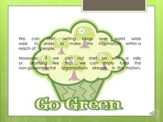 We    can   start     writing blogs   over   world   wide
web    in order     to make this      information within a
reach of people.

Moreover, if we can not start on with a rally
or   anything like that … we can simply fund the
non-governmental organizations already in this motion.
 