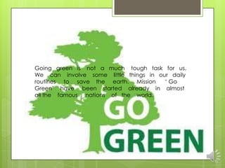 Going green is not a much tough task for us.
We can involve some little things in our daily
routines to save the earth. Mission    „ Go
Green‟ have been started already in almost
all the famous nations of the world.
 