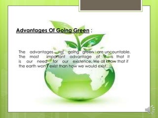 Advantages Of Going Green :



The advantages         of going green are uncountable.
The most      important advantage of it is that it
is our need for our existence. We all know that if
the earth won‟t exist than how we would exist…..
 