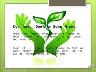 Do’s    and     Don’ts for Going Green :

There   are    many things that     we    need to
know    before   we start feeling   to   go green
i.e., what to   do .


Most   of us   are already familiar to that. We
know already the steps to go green. Still, I‟d
like to mention some of them here.
 