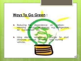 Ways To Go Green :

  Reducing the dependence on          carbon-
  releasing electric appliances e.g., Refrigerators,
  Air Conditioners etc.


  Using electric vehicles or bicycles for short
  distances instead of using fuel burning
  vehicles.
 