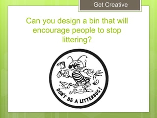 Can you design a bin that will
encourage people to stop
littering?
Get Creative
 