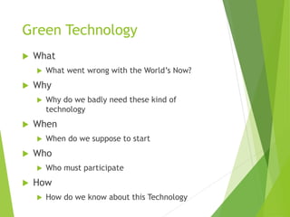 Green Technology
 What
 What went wrong with the World’s Now?
 Why
 Why do we badly need these kind of
technology
 When
 When do we suppose to start
 Who
 Who must participate
 How
 How do we know about this Technology
 